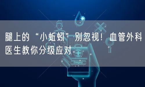 腿上的“小蚯蚓”别忽视！血管外科医生教你分级应对