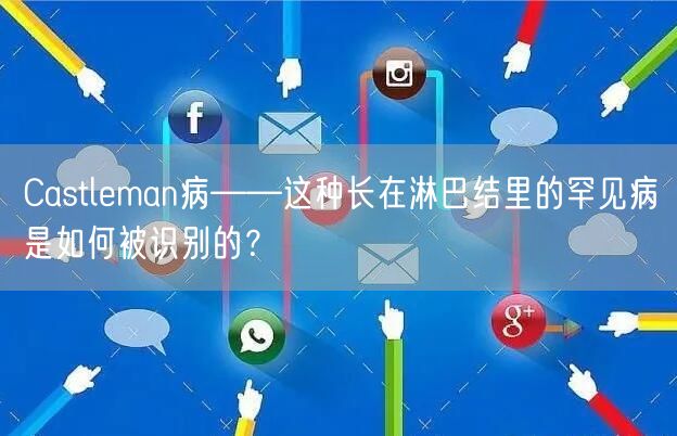 Castleman病——这种长在淋巴结里的罕见病是如何被识别的？